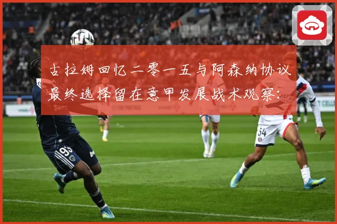 古拉姆回忆二零一五与阿森纳协议最终选择留在意甲发展战术观察：最新赛事动态与深度分析