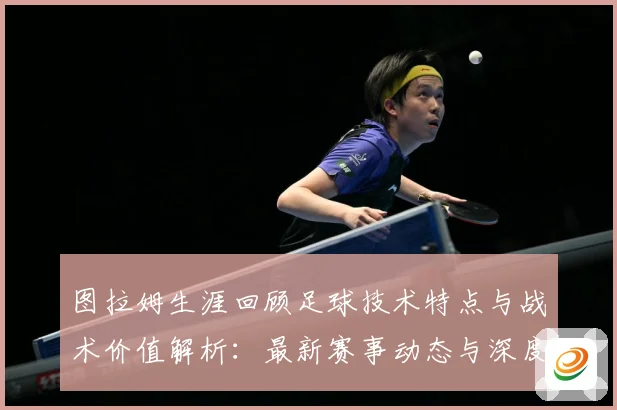 图拉姆生涯回顾足球技术特点与战术价值解析：最新赛事动态与深度分析