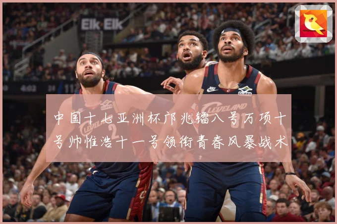 中国十七亚洲杯邝兆镭八号万项十号帅惟浩十一号领衔青春风暴战术观察：最新赛事动态与深度分析