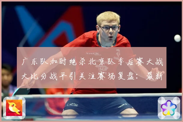 广东队加时绝杀北京队季后赛大战大比分战平引关注赛场复盘：最新赛事动态与深度分析