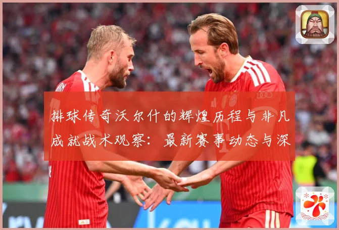 排球传奇沃尔什的辉煌历程与非凡成就战术观察：最新赛事动态与深度分析