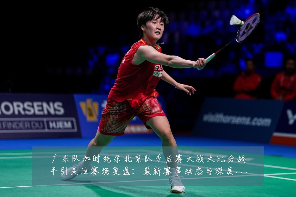 广东队加时绝杀北京队季后赛大战大比分战平引关注赛场复盘：最新赛事动态与深度分析