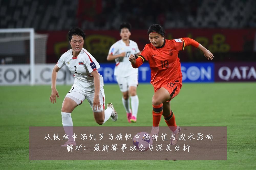 从铁血中场到罗马旗帜中场价值与战术影响解析：最新赛事动态与深度分析