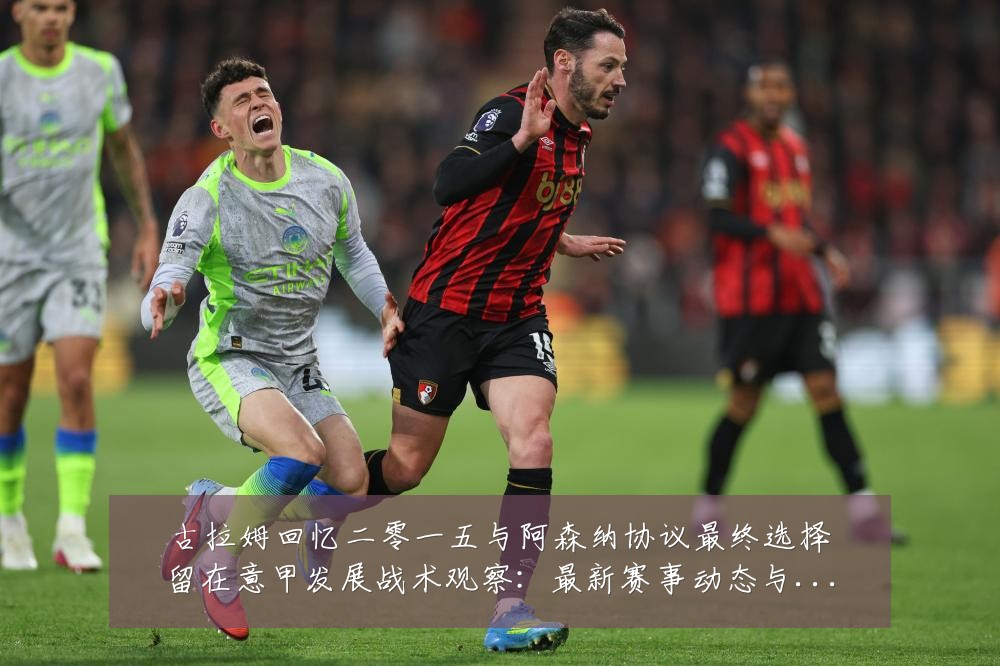 古拉姆回忆二零一五与阿森纳协议最终选择留在意甲发展战术观察：最新赛事动态与深度分析