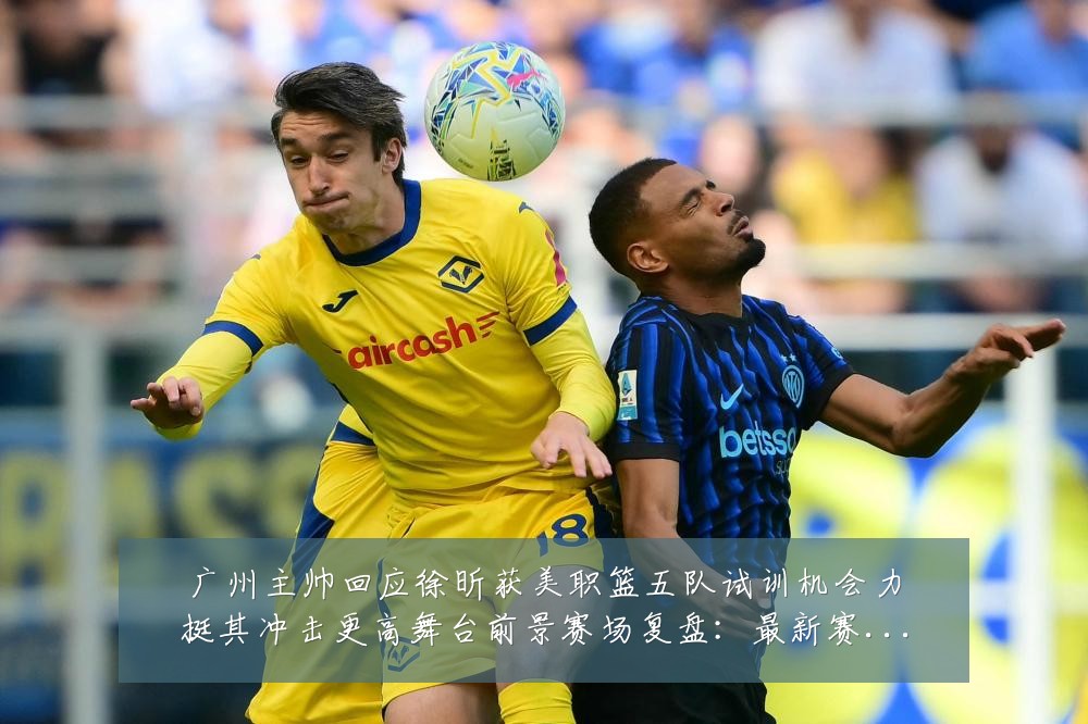 广州主帅回应徐昕获美职篮五队试训机会力挺其冲击更高舞台前景赛场复盘:最新赛事动态与深度分析