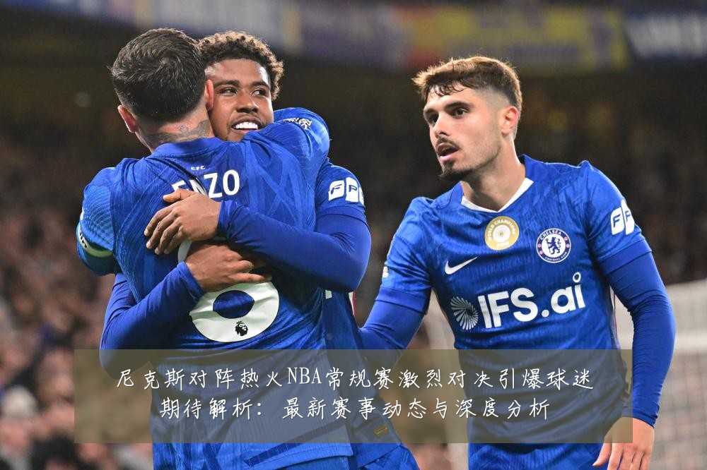 尼克斯对阵热火NBA常规赛激烈对决引爆球迷期待解析：最新赛事动态与深度分析